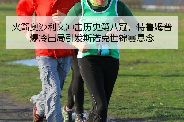 火箭奥沙利文冲击历史第八冠，特鲁姆普爆冷出局引发斯诺克世锦赛悬念