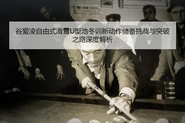 谷爱凌自由式滑雪U型池冬训新动作储备挑战与突破之路深度解析