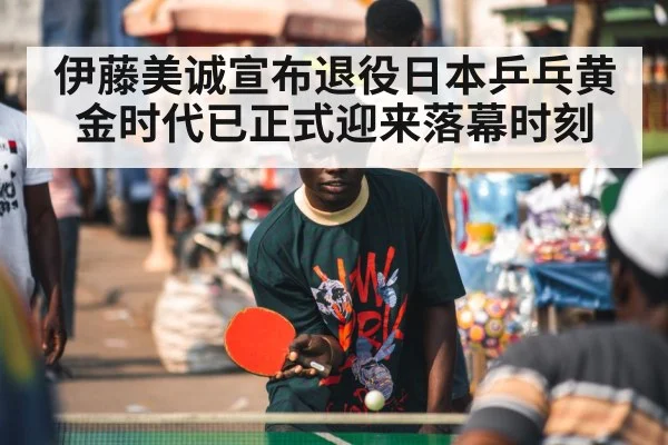 伊藤美诚宣布退役日本乒乓黄金时代已正式迎来落幕时刻
