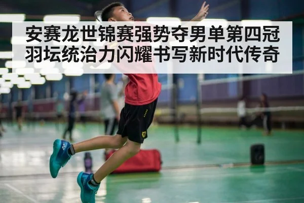 安赛龙世锦赛强势夺男单第四冠羽坛统治力闪耀书写新时代传奇